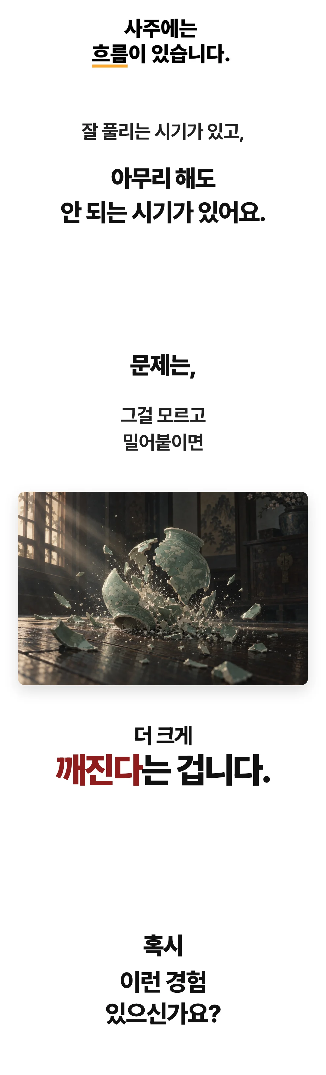 사주에는 흐름이 있습니다. 잘 풀리는 시기가 있고, 아무리 해도 안 되는 시기가 있어요. 문제는, 그걸 모르고 밀어붙이면 더 크게 깨진다는 겁니다. 혹시 이런 경험 있으신가요?