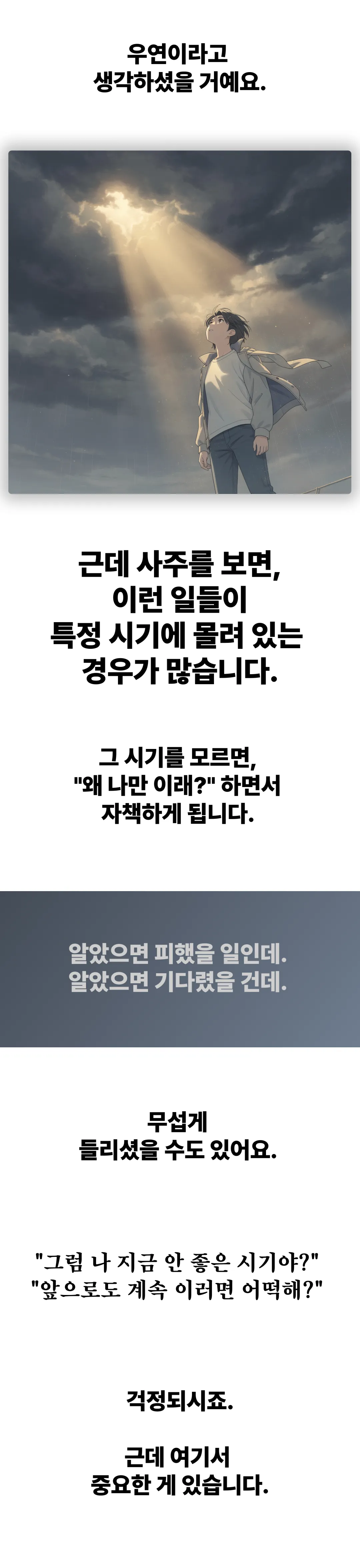 우연이라고 생각하셨을 거예요. 근데 사주를 보면 이런 일들이 특정 시기에 몰려 있는 경우가 많습니다. 그 시기를 모르면 왜 나만 이래 하면서 자책하게 됩니다. 알았으면 피했을 일인데, 알았으면 기다렸을 건데.