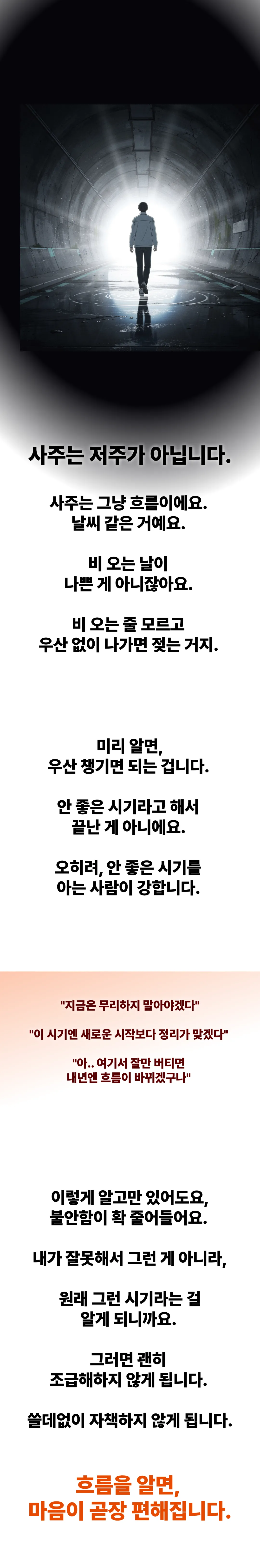 사주는 저주가 아닙니다. 사주는 그냥 흐름이에요. 날씨 같은 거예요. 비 오는 날이 나쁜 게 아니잖아요. 비 오는 줄 모르고 우산 없이 나가면 젖는 거죠. 미리 알면 우산 챙기면 되는 겁니다. 오히려 안 좋은 시기를 아는 사람이 강합니다. 흐름을 알면 마음이 곧장 편해집니다.
