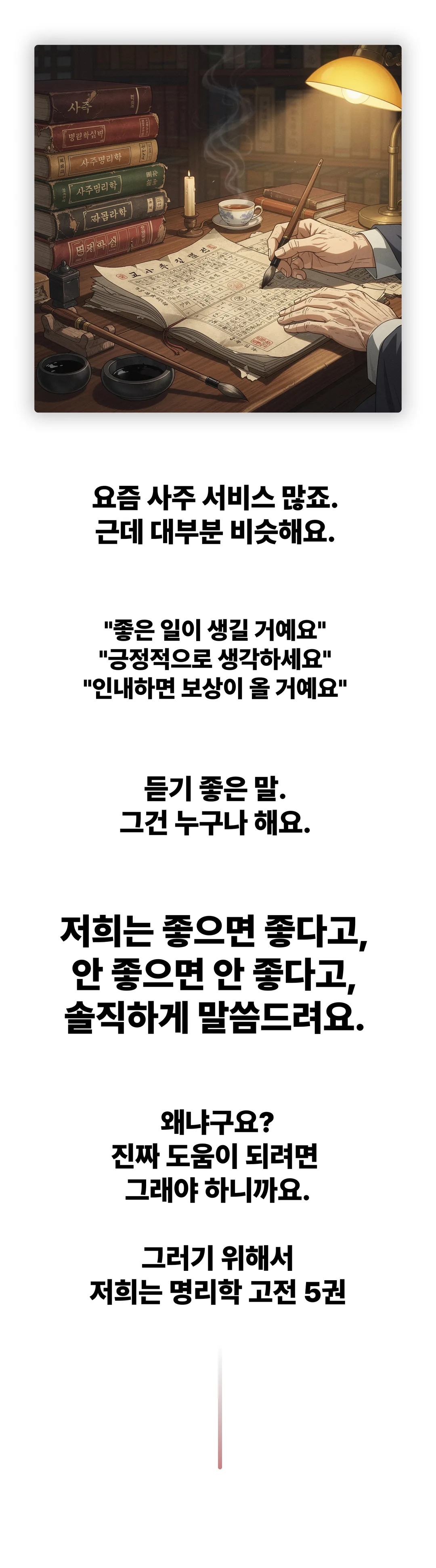 요즘 사주 서비스 많죠. 근데 대부분 비슷해요. 좋은 일이 생길 거예요, 긍정적으로 생각하세요, 인내하면 보상이 올 거예요. 듣기 좋은 말, 그건 누구나 해요. 저희는 좋으면 좋다고, 안 좋으면 안 좋다고 솔직하게 말씀드려요. 왜냐구요? 진짜 도움이 되려면 그래야 하니까요. 그러기 위해서 저희는 명리학 고전 5권