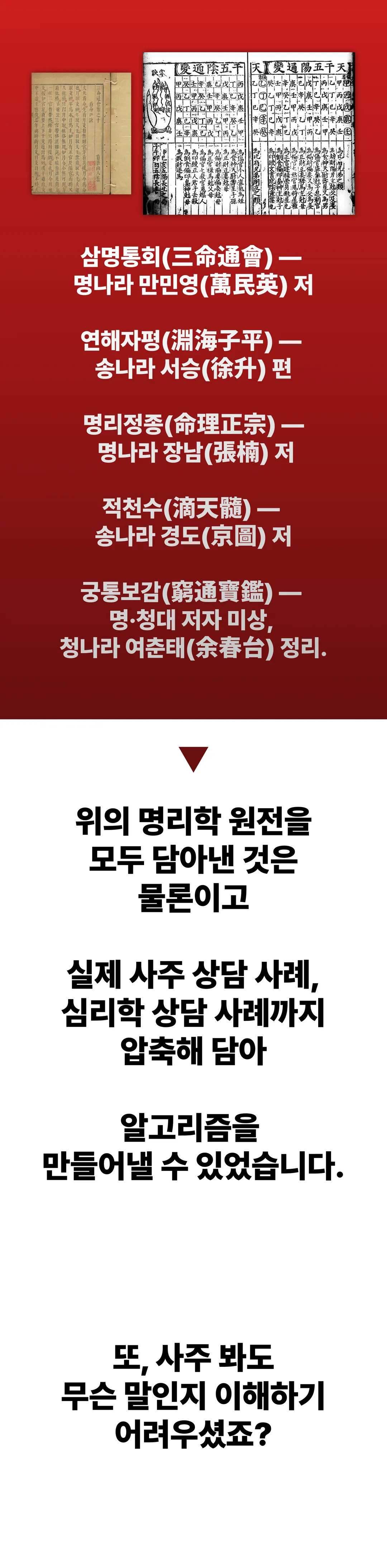 삼명통회(명나라 만민영 저), 연해자평(송나라 서승 편), 명리정종(명나라 장남 저), 적천수(송나라 경도 저), 궁통보감(명·청대 저자 미상, 청나라 여춘태 정리). 위의 명리학 원전을 모두 담아낸 것은 물론이고 실제 사주 상담 사례, 심리학 상담 사례까지 압축해 담아 알고리즘을 만들어낼 수 있었습니다. 또, 사주 봐도 무슨 말인지 이해하기 어려우셨죠?