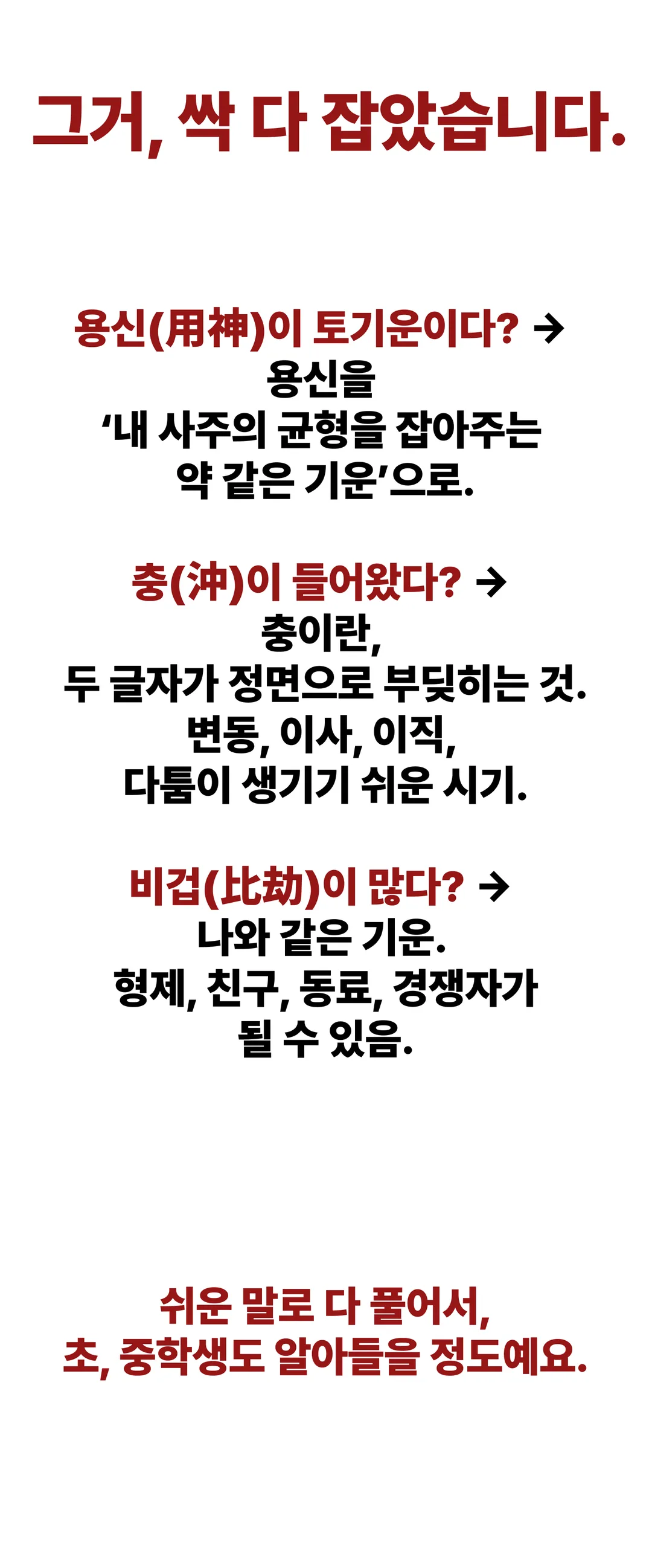 그거, 싹 다 잡았습니다. 용신이 토기운이다? 용신을 '내 사주의 균형을 잡아주는 약 같은 기운'으로. 충이 들어왔다? 충이란 두 글자가 정면으로 부딪히는 것, 변동·이사·이직·다툼이 생기기 쉬운 시기. 비겁이 많다? 나와 같은 기운, 형제·친구·동료·경쟁자가 될 수 있음. 쉬운 말로 다 풀어서 초·중학생도 알아들을 정도예요.