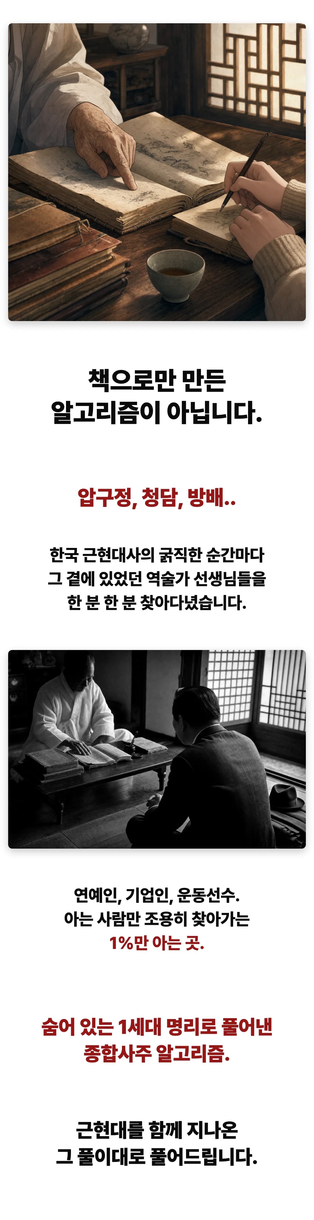 책으로만 만든 알고리즘이 아닙니다. 압구정, 청담, 방배.. 한국 근현대사의 굵직한 순간마다 그 곁에 있었던 역술가 선생님들을 한 분 한 분 찾아다녔습니다. 연예인, 기업인, 운동선수. 아는 사람만 조용히 찾아가는 1%만 아는 곳. 숨어 있는 1세대 명리로 풀어낸 종합사주 알고리즘. 근현대를 함께 지나온 그 풀이대로 풀어드립니다.