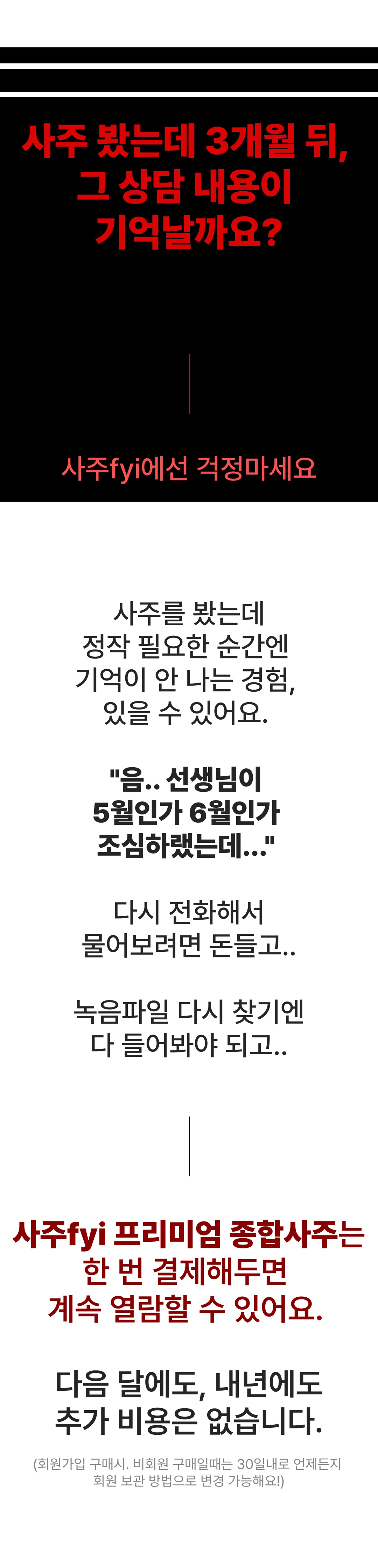 사주 봤는데 3개월 뒤, 그 상담 내용이 기억날까요? 사주fyi에선 걱정마세요. 정작 필요한 순간엔 기억이 안 나고, 다시 전화해 물어보려면 돈 들고, 녹음파일 다시 찾기엔 다 들어봐야 되고. 사주fyi 프리미엄 종합사주는 한 번 결제해두면 계속 열람할 수 있어요. 다음 달에도, 내년에도 추가 비용은 없습니다. (회원가입 구매 시. 비회원 구매일 때는 30일 내로 언제든지 회원 보관 방법으로 변경 가능해요!)