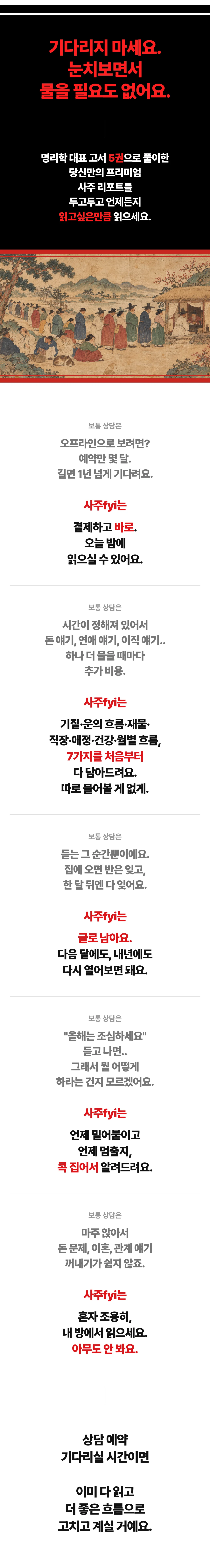 기다리지 마세요. 눈치보면서 물을 필요도 없어요. 명리학 대표 고서 5권으로 풀이한 당신만의 프리미엄 사주 리포트를 두고두고 언제든지 읽고싶은만큼 읽으세요. 보통 상담은 오프라인으로 보려면 예약만 몇 달, 길면 1년 넘게 기다려요 — 사주fyi는 결제하고 바로, 오늘 밤에 읽으실 수 있어요. 보통 상담은 시간이 정해져 있어서 돈 얘기, 연애 얘기, 이직 얘기 하나 더 물을 때마다 추가 비용 — 사주fyi는 기질·운의 흐름·재물·직장·애정·건강·월별 흐름 7가지를 처음부터 다 담아드려요, 따로 물어볼 게 없게. 보통 상담은 듣는 그 순간뿐, 집에 오면 반은 잊고 한 달 뒤엔 다 잊어요 — 사주fyi는 글로 남아요, 다음 달에도 내년에도 다시 열어보면 돼요. 보통 상담은 올해는 조심하세요 듣고 나면 그래서 뭘 어떻게 하라는 건지 모르겠어요 — 사주fyi는 언제 밀어붙이고 언제 멈출지 콕 집어서 알려드려요. 보통 상담은 마주 앉아서 돈 문제, 이혼, 관계 얘기 꺼내기가 쉽지 않죠 — 사주fyi는 혼자 조용히 내 방에서 읽으세요, 아무도 안 봐요. 상담 예약 기다리실 시간이면 이미 다 읽고 더 좋은 흐름으로 고치고 계실 거예요.