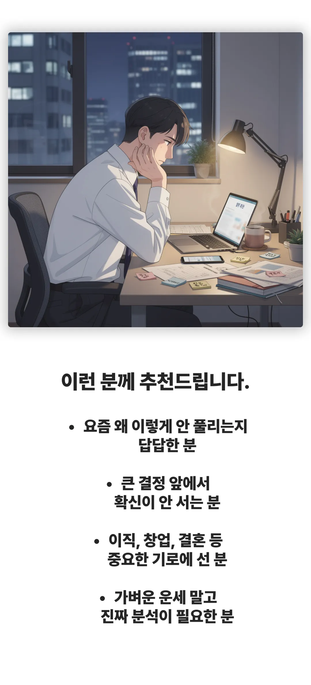 이런 분께 추천드립니다. 요즘 왜 이렇게 안 풀리는지 답답한 분. 큰 결정 앞에서 확신이 안 서는 분. 이직, 창업, 결혼 등 중요한 기로에 선 분. 가벼운 운세 말고 진짜 분석이 필요한 분.