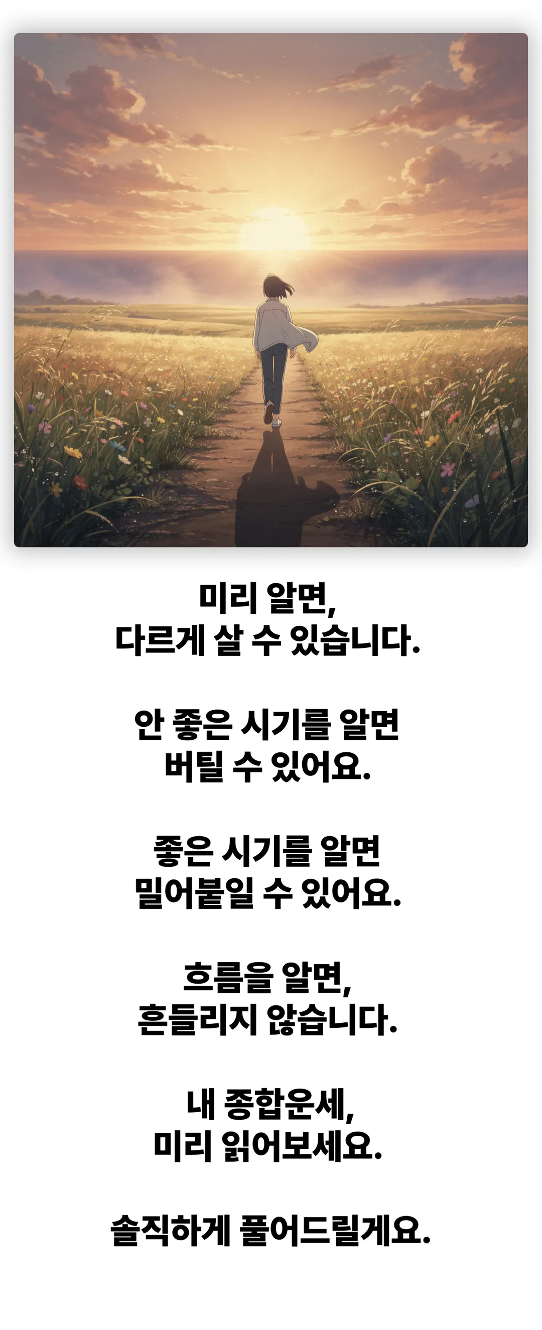 미리 알면 다르게 살 수 있습니다. 안 좋은 시기를 알면 버틸 수 있어요. 좋은 시기를 알면 밀어붙일 수 있어요. 흐름을 알면 흔들리지 않습니다. 내 종합운세, 미리 읽어보세요. 솔직하게 풀어드릴게요.