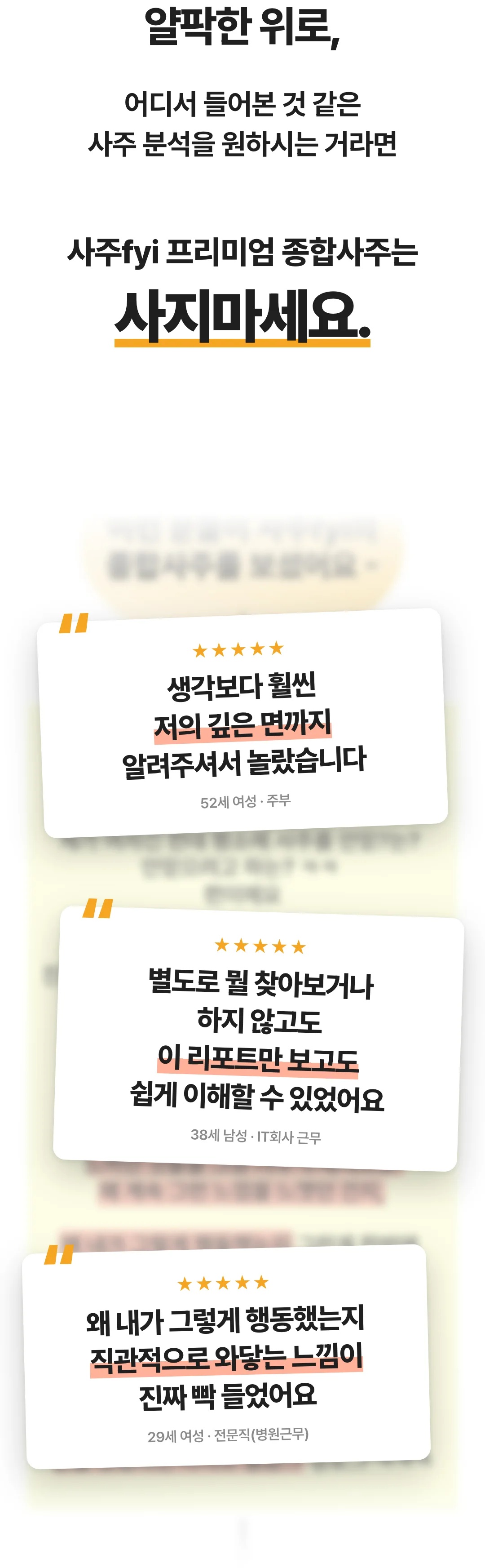 얄팍한 위로, 어디서 들어본 것 같은 사주 분석을 원하시는 거라면 사주fyi 프리미엄 종합사주는 사지마세요. 후기 — 생각보다 훨씬 저의 깊은 면까지 알려주셔서 놀랐습니다(52세 여성, 주부). 별도로 뭘 찾아보거나 하지 않고도 이 리포트만 보고도 쉽게 이해할 수 있었어요(38세 남성, IT회사 근무). 왜 내가 그렇게 행동했는지 직관적으로 와닿는 느낌이 진짜 빡 들었어요(29세 여성, 전문직).