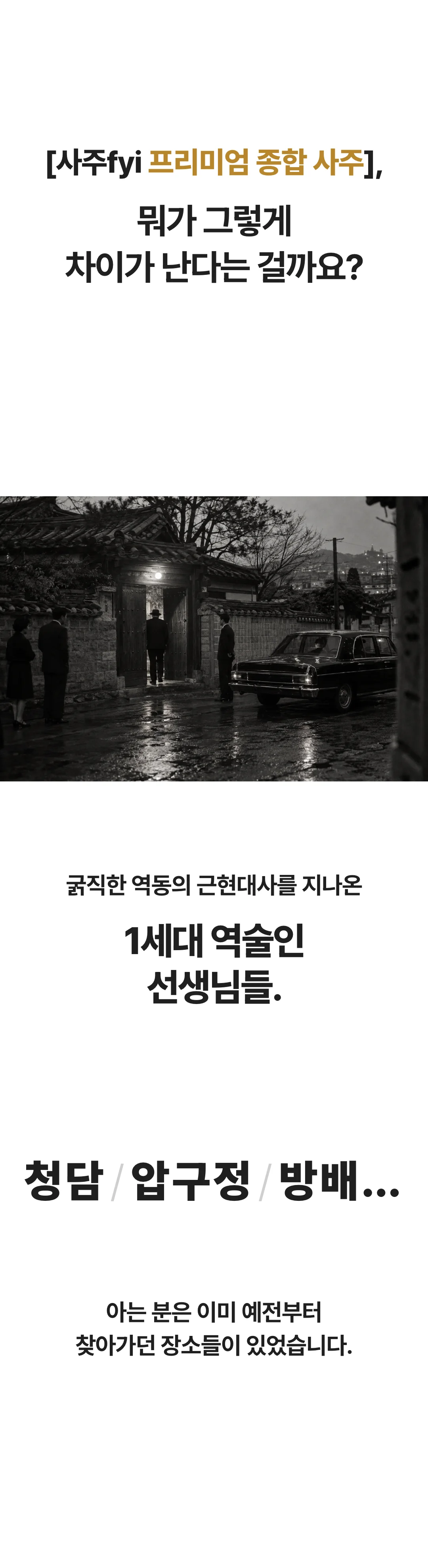 [사주fyi 프리미엄 종합 사주], 뭐가 그렇게 차이가 난다는 걸까요? 굵직한 역동의 근현대사를 지나온 1세대 역술인 선생님들. 청담 / 압구정 / 방배… 아는 분은 이미 예전부터 찾아가던 장소들이 있었습니다.