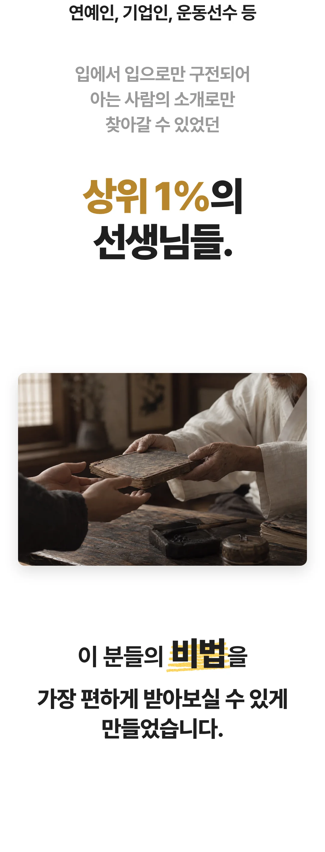 연예인, 기업인, 운동선수 등 입에서 입으로만 구전되어 아는 사람의 소개로만 찾아갈 수 있었던 상위 1%의 선생님들. 이 분들의 비법을 가장 편하게 받아보실 수 있게 만들었습니다.